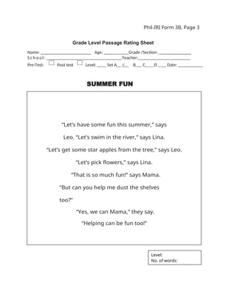 Phil-IRI Form 3B, Page 3
Grade Level Passage Rating Sheet
Name: _ _ _ _ _ _ _ _ _ _ _ _ _ _ _ _ Age: ___ Grade /Section: ______ _______
S c h o o l : _ _ _ _ _ _ _ _ _ _ _ _ _ _ _ _ Teacher:_______________________
Pre-Test: Post test Level: ____ Set A__ √__ B___ C____D____ Date: __________
SUMMER FUN
“Let’s have some fun this summer,” says
Leo. “Let’s swim in the river,” says Lina.
“Let’s get some star apples from the tree,” says Leo.
“Let’s pick flowers,” says Lina.
“That is so much fun!” says Mama.
“But can you help me dust the shelves
too?”
“Yes, we can Mama,” they say.
“Helping can be fun too!”
Level:
No. of words:
 