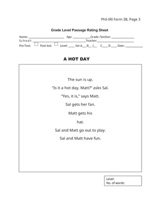 Phil-IRI Form 3B, Page 3
Grade Level Passage Rating Sheet
Name: _ _ _ _ _ _ _ _ _ _ _ _ _ _ _ _ Age: ___ Grade /Section: ______ _______
S c h o o l : _ _ _ _ _ _ _ _ _ _ _ _ _ _ _ _ Teacher:_______________________
Pre-Test: Post test Level: ____ Set A___B__ √__ C____D____ Date: __________
A HOT DAY
The sun is up.
“Is it a hot day, Matt?” asks Sal.
“Yes, it is,” says Matt.
Sal gets her fan.
Matt gets his
hat.
Sal and Matt go out to play.
Sal and Matt have fun.
Level:
No. of words:
 