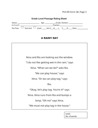 Phil-IRI Form 3B, Page 3
Grade Level Passage Rating Sheet
Name: _ _ _ _ _ _ _ _ _ _ _ _ _ _ _ _ Age: ___ Grade /Section: ______ _______
S c h o o l : _ _ _ _ _ _ _ _ _ _ _ _ _ _ _ _ Teacher:_______________________
Pre-Test: Post test Level: ____ Set A___B___ √_ C____D____ Date: __________
A RAINY DAY
Nina and Ria are looking out the window.
“I do not like getting wet in the rain,” says
Nina. “What can we do?” asks Ria.
“We can play house,” says
Nina. “Or we can play tag,” says
Ria.
“Okay, let’s play tag. You’re it!” says
Nina. Nina runs from Ria and bumps a
lamp. “Oh no!” says Nina.
“We must not play tag in the house.”
Level:
No. of words:
 