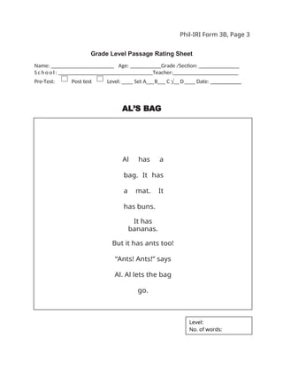 Phil-IRI Form 3B, Page 3
Grade Level Passage Rating Sheet
Name: _ _ _ _ _ _ _ _ _ _ _ _ _ _ _ _ Age: ___ Grade /Section: ______ _______
S c h o o l : _ _ _ _ _ _ _ _ _ _ _ _ _ _ _ _ Teacher:_______________________
Pre-Test: Post test Level: ____ Set A___B___ C √__D____ Date: __________
AL’S BAG
Al has a
bag. It has
a mat. It
has buns.
It has
bananas.
But it has ants too!
“Ants! Ants!” says
Al. Al lets the bag
go.
Level:
No. of words:
 