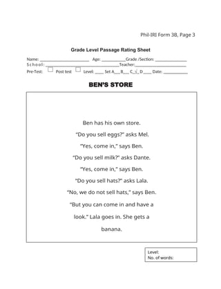 Phil-IRI Form 3B, Page 3
Grade Level Passage Rating Sheet
Name: _ _ _ _ _ _ _ _ _ _ _ _ _ _ _ _ Age: ___ Grade /Section: ______ _______
S c h o o l : _ _ _ _ _ _ _ _ _ _ _ _ _ _ _ _ Teacher:_______________________
Pre-Test: Post test Level: ____ Set A___B___ C_√_D____ Date: __________
BEN’S STORE
Ben has his own store.
“Do you sell eggs?” asks Mel.
“Yes, come in,” says Ben.
“Do you sell milk?” asks Dante.
“Yes, come in,” says Ben.
“Do you sell hats?” asks Lala.
“No, we do not sell hats,” says Ben.
“But you can come in and have a
look.” Lala goes in. She gets a
banana.
Level:
No. of words:
 