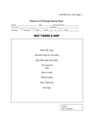 Phil-IRI Form 3B, Page 3
Grade Level Passage Rating Sheet
Name: _ _ _ _ _ _ _ _ _ _ _ _ _ _ _ _ Age: ___ Grade /Section: ______ _______
S c h o o l : _ _ _ _ _ _ _ _ _ _ _ _ _ _ _ _ Teacher:_______________________
Pre-Test: Post test Level: ____ Set A___B___ C____D √__ Date: __________
NAT TAKES A NAP
Nat will nap.
He will nap on his bed.
But Nat wet the bed.
He cannot
nap.
Nat is sad.
Mama gets
Nat. Nat has
his nap.
Level:
No. of words:
 