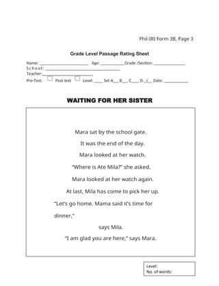 Phil-IRI Form 3B, Page 3
Grade Level Passage Rating Sheet
Name: _ _ _ _ _ _ _ _ _ _ _ _ _ _ _ _ Age: ___ Grade /Section: ______ _______
S c h o o l : _ _ _ _ _ _ _ _ _ _ _ _ _ _ _ _
Teacher:_______________________
Pre-Test: Post test Level: ____ Set A___B___ C____D_√__ Date: __________
WAITING FOR HER SISTER
Mara sat by the school gate.
It was the end of the day.
Mara looked at her watch.
“Where is Ate Mila?” she asked.
Mara looked at her watch again.
At last, Mila has come to pick her up.
“Let’s go home. Mama said it’s time for
dinner,”
says Mila.
“I am glad you are here,” says Mara.
Level:
No. of words:
 