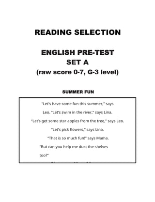 READING SELECTION
ENGLISH PRE-TEST
SET A
(raw score 0-7, G-3 level)
SUMMER FUN
“Let’s have some fun this summer,” says
Leo. “Let’s swim in the river,” says Lina.
“Let’s get some star apples from the tree,” says Leo.
“Let’s pick flowers,” says Lina.
“That is so much fun!” says Mama.
“But can you help me dust the shelves
too?”
“Yes, we can Mama,” they say.
 