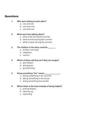 Questions
1. Who were talking to each other?
a. Lita and Lito
b. Lina and Lino
c. Lina and Leo
2. What were they talking about?
a. what to do during the summer
b. what to have during the summer
c. what to wear during the summer
3. The children in the story could be
a. brother and sister
b. neighbors
c. cousins
4. Which of these will they do if they are hungry?
a. pick flowers
b. pick guavas
c. go swimming
5. Doing something "fun" means .
a. doing something in the summer
b. doing something in the house
c. doing something that we like
6. Which these is the best example of being helpful?
a. picking flowers
b. cleaning up
c. swimming
 