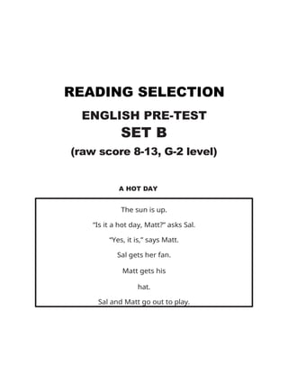 READING SELECTION
ENGLISH PRE-TEST
SET B
(raw score 8-13, G-2 level)
A HOT DAY
The sun is up.
“Is it a hot day, Matt?” asks Sal.
“Yes, it is,” says Matt.
Sal gets her fan.
Matt gets his
hat.
Sal and Matt go out to play.
 