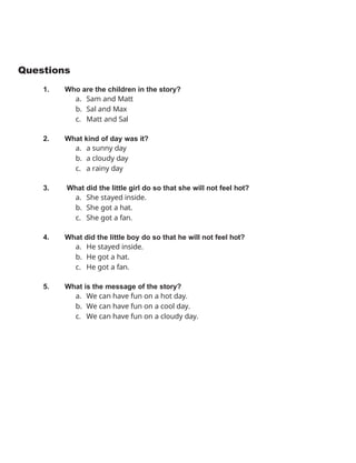 Questions
1. Who are the children in the story?
a. Sam and Matt
b. Sal and Max
c. Matt and Sal
2. What kind of day was it?
a. a sunny day
b. a cloudy day
c. a rainy day
3. What did the little girl do so that she will not feel hot?
a. She stayed inside.
b. She got a hat.
c. She got a fan.
4. What did the little boy do so that he will not feel hot?
a. He stayed inside.
b. He got a hat.
c. He got a fan.
5. What is the message of the story?
a. We can have fun on a hot day.
b. We can have fun on a cool day.
c. We can have fun on a cloudy day.
 