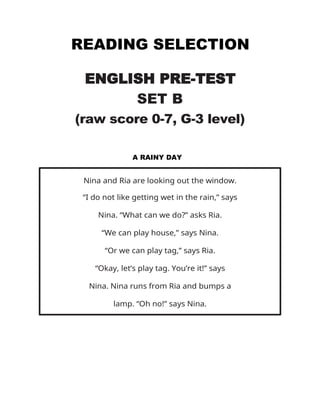 READING SELECTION
ENGLISH PRE-TEST
SET B
(raw score 0-7, G-3 level)
A RAINY DAY
Nina and Ria are looking out the window.
“I do not like getting wet in the rain,” says
Nina. “What can we do?” asks Ria.
“We can play house,” says Nina.
“Or we can play tag,” says Ria.
“Okay, let’s play tag. You’re it!” says
Nina. Nina runs from Ria and bumps a
lamp. “Oh no!” says Nina.
 