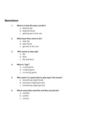 Questions
1. What is it that Ria does not like?
a. playing tag
b. playing house
c. getting wet in the rain
2. What does Nina want to do?
a. play tag
b. play house
c. get wet in the rain
3. Who wants to play tag?
a. Ria
b. Nina
c. Ria and Nina
4. What is "tag?"
a. a card game
b. a video game
c. a running game
5. Why wasn’t it a good idea to play tag in the house?
a. Something might break
b. Someone might get tired
c. Something might get lost
6. Which word tells what Ria and Nina should be?
a. careless
b. careful
c. curious
 