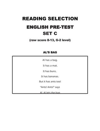 READING SELECTION
ENGLISH PRE-TEST
SET C
(raw score 8-13, G-2 level)
AL’S BAG
Al has a bag.
It has a mat.
It has buns.
It has bananas.
But it has ants too!
“Ants! Ants!” says
Al. Al lets the bag
 
