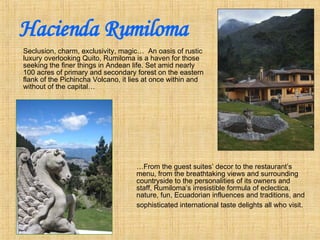 Hacienda Rumiloma ,[object Object],… From the guest suites’ decor to the restaurant’s menu, from the breathtaking views and surrounding countryside to the personalities of its owners and staff, Rumiloma’s irresistible formula of eclectica, nature, fun, Ecuadorian influences and traditions, and sophisticated international taste delights all who visit.   