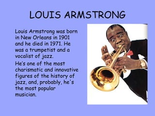 LOUIS ARMSTRONG Louis Armstrong was born in New Orleans in 1901 and he died in 1971. He was a trumpetist and a vocalist of jazz. He’s one of the most charismatic and innovative figures of the history of jazz, and, probably, he's the most popular musician. 