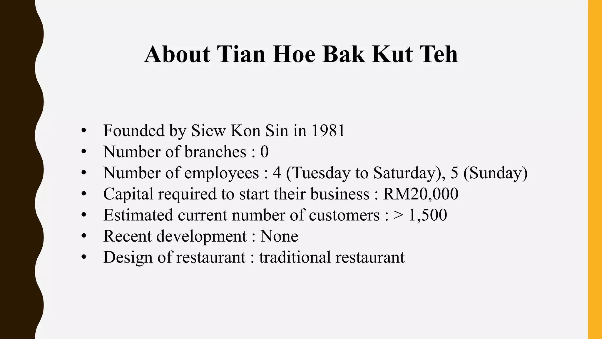 About Tian Hoe Bak Kut Teh
• Founded by Siew Kon Sin in 1981
• Number of branches : 0
• Number of employees : 4 (Tuesday to Saturday), 5 (Sunday)
• Capital required to start their business : RM20,000
• Estimated current number of customers : > 1,500
• Recent development : None
• Design of restaurant : traditional restaurant
 
