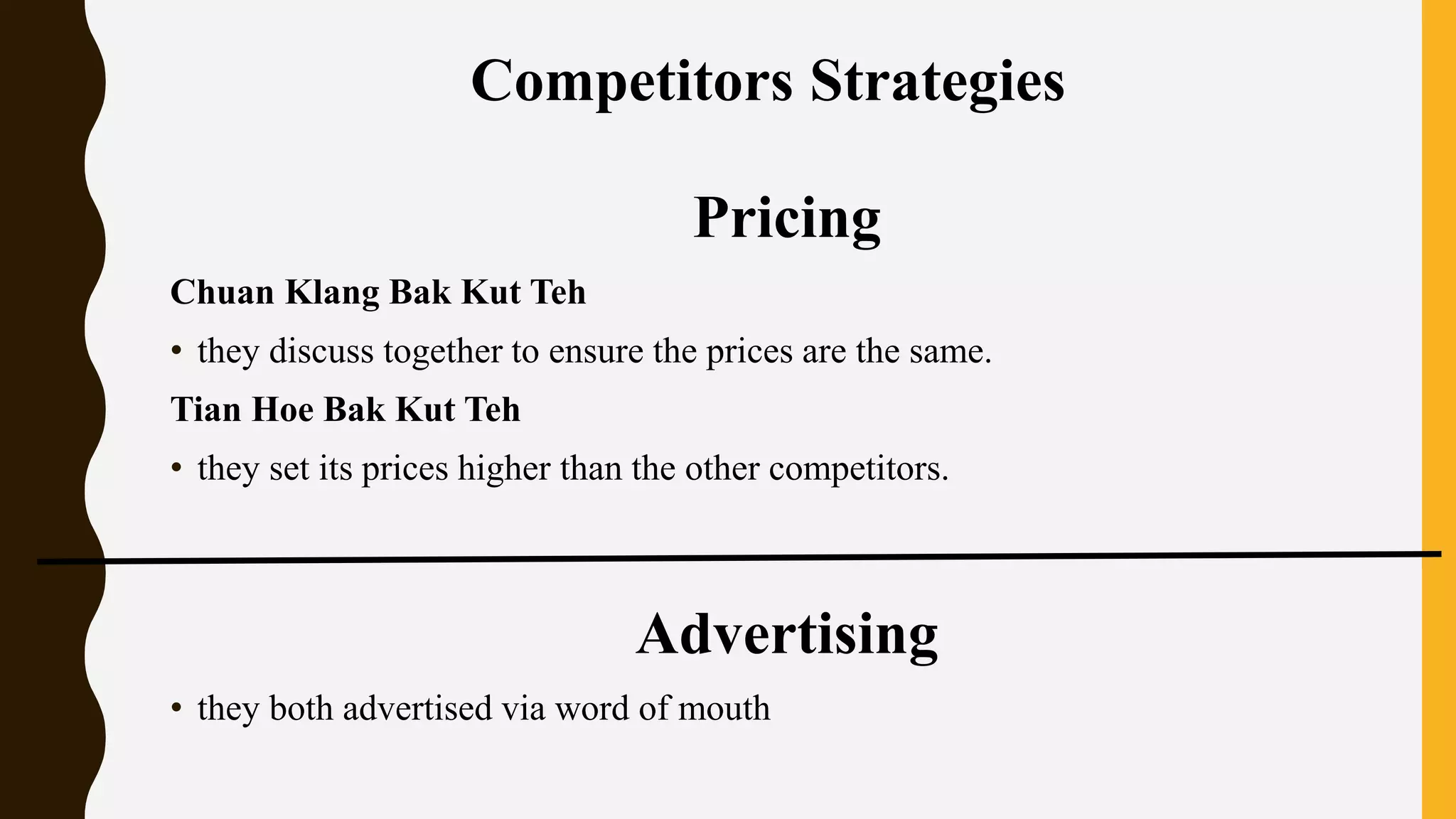 Pricing
Chuan Klang Bak Kut Teh
• they discuss together to ensure the prices are the same.
Tian Hoe Bak Kut Teh
• they set its prices higher than the other competitors.
Advertising
• they both advertised via word of mouth
Competitors Strategies
 