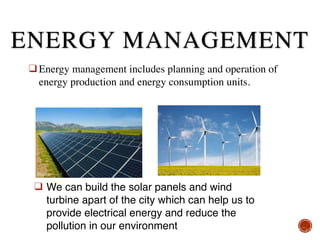 ❑ Energy management includes planning and operation of
energy production and energy consumption units.
❑ We can build the solar panels and wind
turbine apart of the city which can help us to
provide electrical energy and reduce the
pollution in our environment
ENERGY MANAGEMENT
 