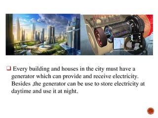 ❑ Every building and houses in the city must have a
generator which can provide and receive electricity.
Besides ,the generator can be use to store electricity at
daytime and use it at night.
 