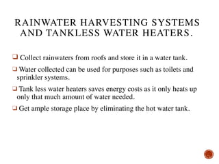 RAINWATER HARVESTING SYSTEMS
AND TANKLESS WATER HEATERS.
❑ Collect rainwaters from roofs and store it in a water tank.
❑ Water collected can be used for purposes such as toilets and
sprinkler systems.
❑ Tank less water heaters saves energy costs as it only heats up
only that much amount of water needed.
❑ Get ample storage place by eliminating the hot water tank.
 