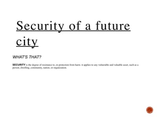  
 
WHAT'S THAT? 
 
SECURITY is the degree of resistance to, or protection from harm. it applies to any vulnerable and valuable asset, such as a
person, dwelling, community, nation, or organization.
Security of a future
city
 