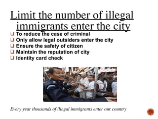 Limit the number of illegal
immigrants enter the city
❑ To reduce the case of criminal
❑ Only allow legal outsiders enter the city
❑ Ensure the safety of citizen
❑ Maintain the reputation of city
❑ Identity card check
Every year thousands of illegal immigrants enter our country
 