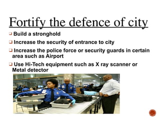 Fortify the defence of city
❑ Build a stronghold
❑ Increase the security of entrance to city
❑ Increase the police force or security guards in certain
area such as Airport
❑ Use Hi-Tech equipment such as X ray scanner or
Metal detector
 