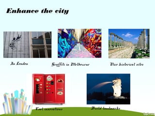 Enhance the city
In London Graffiti in Melbourne Nice historical sites
Cool innovations Build landmarks
 