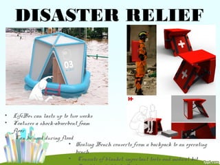 DISASTER RELIEF
• LifeBox can lasts up to two weeks
• Features a shock-absorbent foam
floor
• Can be used during flood
• Healing Bench converts from a backpack to an operating
bench
• Consists of blanket, important tools and medical kit
 