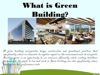 What is Green
Building?
A green building incorporates design, construction and operational practices that
significantly reduce or eliminate its negative impact on the environment and its occupants.
Building green is an opportunity to use resources efficiently while creating healthier
environments for people to live and work in. Green building can also significantly reduce
construction and performance costs.
 