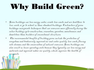 Why Build Green?
• Green buildings use less energy, water, create less waste, and are healthier to
live, work, or go to school in than standard buildings. Contractors of green
buildings incorporate techniques that use resources more efficiently during the
entire building cycle—construction, renovation, operation, maintenance, and
demolition—than builders of conventional structures.
• The environmental benefits of building green include the protection of
ecosystems and biodiversity, improved air and water quality, less waste flowing
into streams, and the conservation of natural resources. Green buildings can
also result in lower operating costs because they typically use less energy and
materials and improved indoor air quality, which improves the health of
occupants.
 