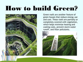 How to build Green?
Green roofs are another feature of
green houses that reduce energy use
and cost. These roofs are partially or
completely covered with vegetation,
which helps minimize heating and
cooling costs, prevent storm-water
runoff, and filter pollutants.
 