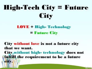 High-Tech City = Future
City
LOVE + High- Technology
= Future City
City without love is not a future city
that we want.
City without high- technology does not
fulfill the requirement to be a future
city.
 
