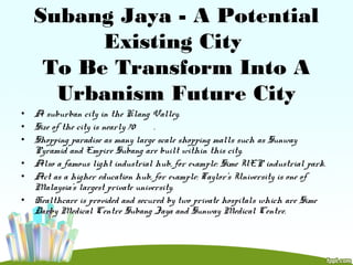 Subang Jaya - A Potential
Existing City
To Be Transform Into A
Urbanism Future City
• A suburban city in the Klang Valley.
• Size of the city is nearly 70 .
• Shopping paradise as many large scale shopping malls such as Sunway
Pyramid and Empire Subang are built within this city.
• Also a famous light industrial hub, for example: Sime UEP industrial park.
• Act as a higher education hub, for example: Taylor's University is one of
Malaysia's largest private university.
• Healthcare is provided and secured by two private hospitals which are Sime
Darby Medical Centre Subang Jaya and Sunway Medical Centre.
 