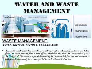 WATER AND WASTE
MANAGEMENT
WASTE MANAGEMENT
PNEUMATIC WASTE COLLECTOR
• Pneumatic waste collection directs the waste through a network of underground tubes,
from the user’s home or from a drop off box located in the street to the collection plant.
• In this plant, the waste is separated according to the collected fraction and is stored in
sealed containers, ready to be transported to its treatment destination.
 