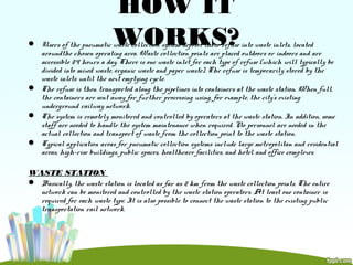 HOW IT
WORKS? Users of the pneumatic waste collection system deposit their refuse into waste inlets, located
aroundthe chosen operating area. Waste collection points are placed outdoors or indoors and are
accessible 24 hours a day. There is one waste inlet for each type of refuse (which will typically be
divided into mixed waste, organic waste and paper waste). The refuse is temporarily stored by the
waste inlets until the next emptying cycle.
 The refuse is then transported along the pipelines into containers at the waste station. When full,
the containers are sent away for further processing using, for example, the city’s existing
underground railway network.
 The system is remotely monitored and controlled by operators at the waste station. In addition, some
staff are needed to handle the system maintenance when required. No personnel are needed in the
actual collection and transport of waste from the collection point to the waste station.
 Typical application areas for pneumatic collection systems include large metropolitan and residential
areas, high-rise buildings, public spaces, healthcare facilities, and hotel and office complexes.
WASTE STATION
 Basically, the waste station is located as far as 2 km from the waste collection points. The entire
network can be monitored and controlled by the waste station operators. At least one container is
required for each waste type. It is also possible to connect the waste station to the existing public
transportation rail network.
 