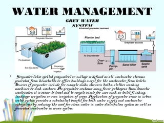 WATER MANAGEMENT
GREY WATER
SYSTEM
• Greywater (also spelled graywater) or sullage is defined as all wastewater streams
generated from households or office buildings except for the wastewater from toilets.
Sources of greywater include for example sinks, showers, baths, clothes washing
machines or dish washers. As greywater contains many fewer pathogens than domestic
wastewater, it is easier to treat and to recycle onsite for uses such as toilet flushing,
landscape irrigation or even irrigation of crops. Application of greywater reuse in urban
water system provides a substantial benefit for both water supply and wastewater
subsystems by reducing the need for clean water in water distribution system as well as
generated wastewater in sewer system.
 
