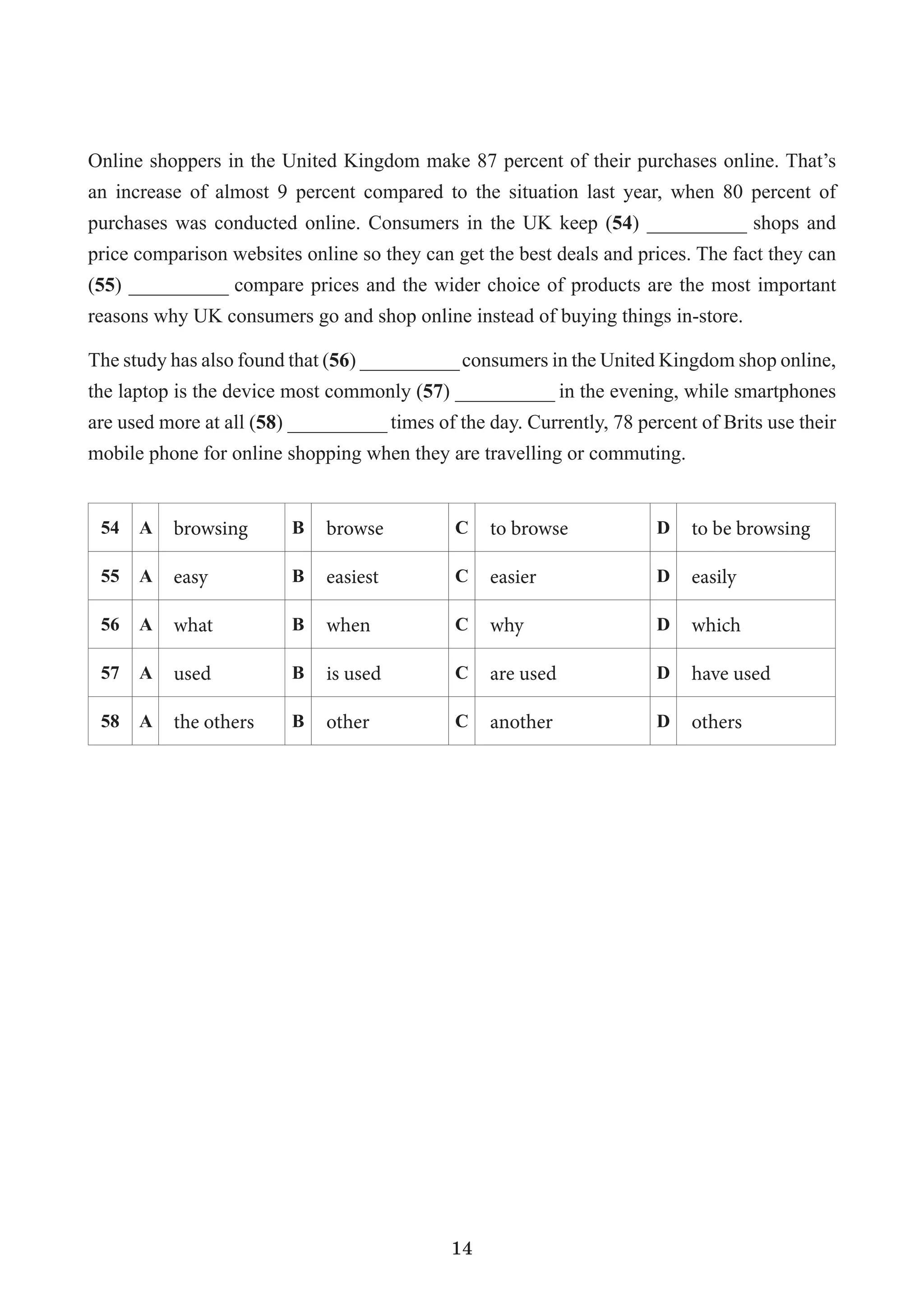 14
Online shoppers in the United Kingdom make 87 percent of their purchases online. That’s
an increase of almost 9 percent compared to the situation last year, when 80 percent of
purchases was conducted online. Consumers in the UK keep (54) __________ shops and
price comparison websites online so they can get the best deals and prices. The fact they can
(55) __________ compare prices and the wider choice of products are the most important
reasons why UK consumers go and shop online instead of buying things in-store.
The study has also found that (56) __________consumers in the United Kingdom shop online,
the laptop is the device most commonly (57) __________ in the evening, while smartphones
are used more at all (58) __________ times of the day. Currently, 78 percent of Brits use their
mobile phone for online shopping when they are travelling or commuting.
54 A browsing B browse C to browse D to be browsing
55 A easy B easiest C easier D easily
56 A what B when C why D which
57 A used B is used C are used D have used
58 A the others B other C another D others
 