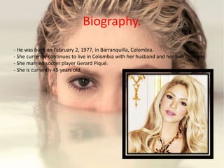 Biography.
- He was born on February 2, 1977, in Barranquilla, Colombia.
- She currently continues to live in Colombia with her husband and her two children.
- She married soccer player Gerard Piqué.
- She is currently 45 years old.