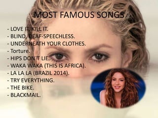MOST FAMOUS SONGS
- LOVE IT, KILL IT.
- BLIND, DEAF-SPEECHLESS.
- UNDERNEATH YOUR CLOTHES.
- Torture.
- HIPS DON´T LIE.
- WAKA WAKA (THIS IS AFRICA).
- LA LA LA (BRAZIL 2014).
- TRY EVERYTHING.
- THE BIKE.
- BLACKMAIL.