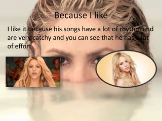 Because I like
I like it because his songs have a lot of rhythm and
are very catchy and you can see that he has a lot
of effort