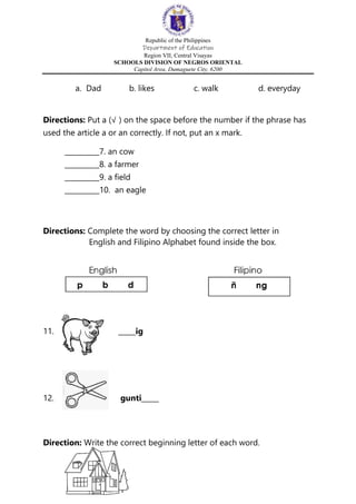 Republic of the Philippines
Department of Education
Region VII, Central Visayas
SCHOOLS DIVISION OF NEGROS ORIENTAL
Capitol Area, Dumaguete City, 6200
a. Dad b. likes c. walk d. everyday
Directions: Put a (√ ) on the space before the number if the phrase has
used the article a or an correctly. If not, put an x mark.
__________7. an cow
__________8. a farmer
__________9. a field
__________10. an eagle
Directions: Complete the word by choosing the correct letter in
English and Filipino Alphabet found inside the box.
11. _____ig
12. gunti_____
Direction: Write the correct beginning letter of each word.
 
