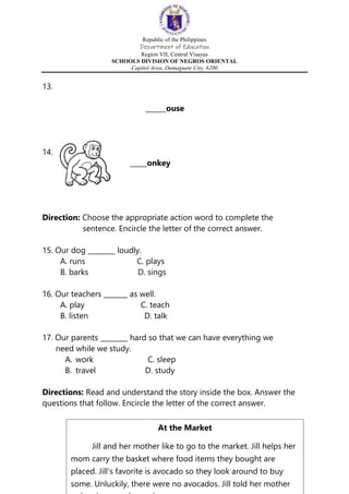 Republic of the Philippines
Department of Education
Region VII, Central Visayas
SCHOOLS DIVISION OF NEGROS ORIENTAL
Capitol Area, Dumaguete City, 6200
13.
______ouse
14.
_____onkey
Direction: Choose the appropriate action word to complete the
sentence. Encircle the letter of the correct answer.
15. Our dog ________ loudly.
A. runs C. plays
B. barks D. sings
16. Our teachers _______ as well.
A. play C. teach
B. listen D. talk
17. Our parents ________ hard so that we can have everything we
need while we study.
A. work C. sleep
B. travel D. study
Directions: Read and understand the story inside the box. Answer the
questions that follow. Encircle the letter of the correct answer.
At the Market
Jill and her mother like to go to the market. Jill helps her
mom carry the basket where food items they bought are
placed. Jill’s favorite is avocado so they look around to buy
some. Unluckily, there were no avocados. Jill told her mother
 