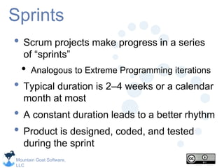 Mountain Goat Software,
LLC
Sprints
• Scrum projects make progress in a series
of “sprints”
• Analogous to Extreme Programming iterations
• Typical duration is 2–4 weeks or a calendar
month at most
• A constant duration leads to a better rhythm
• Product is designed, coded, and tested
during the sprint
 