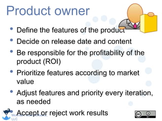 Mountain Goat Software,
LLC
Product owner
• Define the features of the product
• Decide on release date and content
• Be responsible for the profitability of the
product (ROI)
• Prioritize features according to market
value
• Adjust features and priority every iteration,
as needed
• Accept or reject work results
 