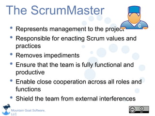 Mountain Goat Software,
LLC
The ScrumMaster
• Represents management to the project
• Responsible for enacting Scrum values and
practices
• Removes impediments
• Ensure that the team is fully functional and
productive
• Enable close cooperation across all roles and
functions
• Shield the team from external interferences
 