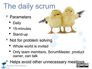Mountain Goat Software,
LLC
The daily scrum
• Parameters
• Daily
• 15-minutes
• Stand-up
• Not for problem solving
• Whole world is invited
• Only team members, ScrumMaster, product
owner, can talk
• Helps avoid other unnecessary meetings
 