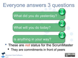 Mountain Goat Software,
LLC
Everyone answers 3 questions
• These are not status for the ScrumMaster
• They are commitments in front of peers
What did you do yesterday?
1
What will you do today?
2
Is anything in your way?
3
 