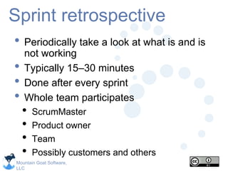 Mountain Goat Software,
LLC
Sprint retrospective
• Periodically take a look at what is and is
not working
• Typically 15–30 minutes
• Done after every sprint
• Whole team participates
• ScrumMaster
• Product owner
• Team
• Possibly customers and others
 