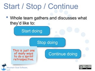 Mountain Goat Software,
LLC
Start / Stop / Continue
• Whole team gathers and discusses what
they’d like to:
Start doing
Stop doing
Continue doing
This is just one
of many ways
to do a sprint
retrospective.
 