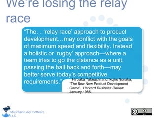 Mountain Goat Software,
LLC
We’re losing the relay
race
Hirotaka Takeuchi and Ikujiro Nonaka,
“The New New Product Development
Game”, Harvard Business Review,
January 1986.
“The… ‘relay race’ approach to product
development…may conflict with the goals
of maximum speed and flexibility. Instead
a holistic or ‘rugby’ approach—where a
team tries to go the distance as a unit,
passing the ball back and forth—may
better serve today’s competitive
requirements.”
 