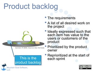 Mountain Goat Software,
LLC
Product backlog
• The requirements
• A list of all desired work on
the project
• Ideally expressed such that
each item has value to the
users or customers of the
product
• Prioritized by the product
owner
• Reprioritized at the start of
each sprint
This is the
product backlog
 