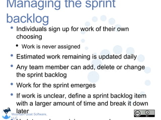 Mountain Goat Software,
LLC
Managing the sprint
backlog
• Individuals sign up for work of their own
choosing
• Work is never assigned
• Estimated work remaining is updated daily
• Any team member can add, delete or change
the sprint backlog
• Work for the sprint emerges
• If work is unclear, define a sprint backlog item
with a larger amount of time and break it down
later
 